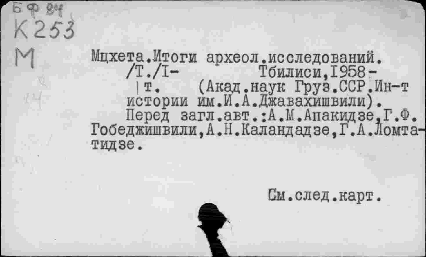 ﻿Мцхета.Итоги археол.исследований.
/Т./I-	Тбилиси,1958-
1т. (Акад.наук Груз.ССР.Ин-т истории им.И.А.Джавахишвили).
Перед загл.авт.:А.М.Апакидзе,Г.Ф. Гобеджишвили,А.Н.Каландад зе, Г. А.ломта тидзе.
См.след.карт.